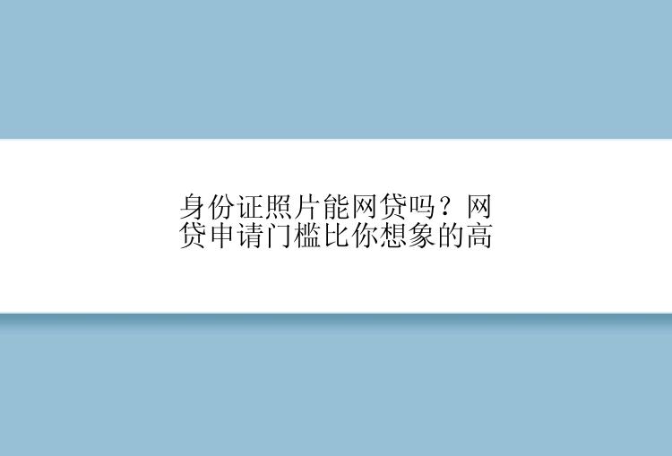 身份证照片能网贷吗？网贷申请门槛比你想象的高