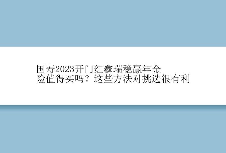 国寿2023开门红鑫瑞稳赢年金险值得买吗？这些方法对挑选很有利