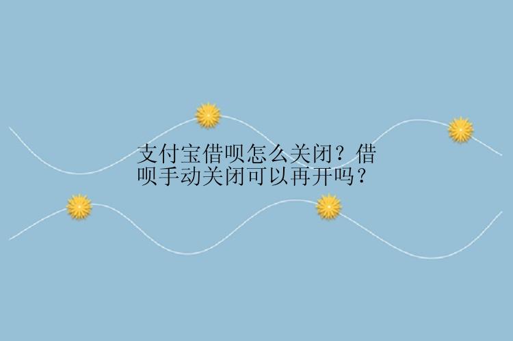 支付宝借呗怎么关闭？借呗手动关闭可以再开吗？