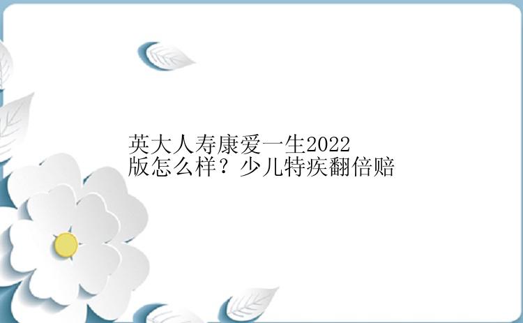 英大人寿康爱一生2022版怎么样？少儿特疾翻倍赔