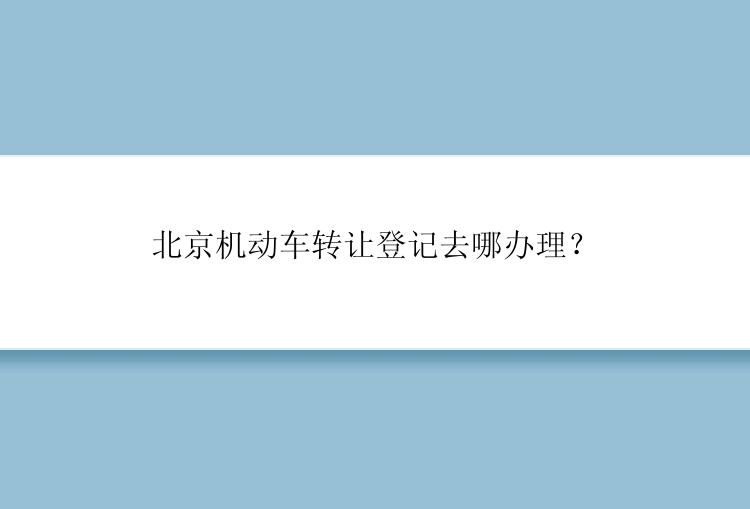 北京机动车转让登记去哪办理？