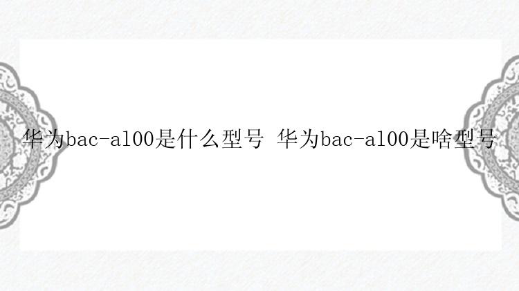 华为bac-al00是什么型号 华为bac-al00是啥型号