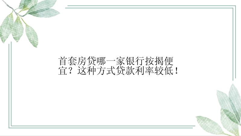 首套房贷哪一家银行按揭便宜？这种方式贷款利率较低！