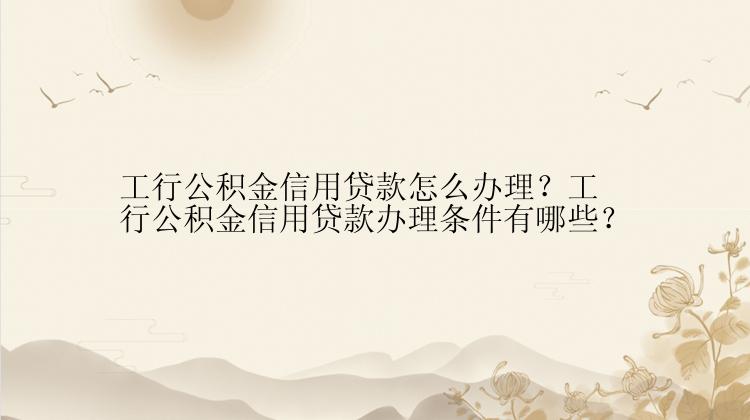 工行公积金信用贷款怎么办理？工行公积金信用贷款办理条件有哪些？