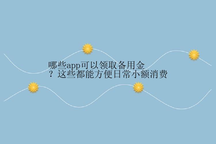 哪些app可以领取备用金？这些都能方便日常小额消费