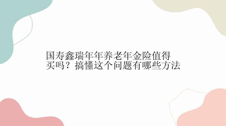 国寿鑫瑞年年养老年金险值得买吗？搞懂这个问题有哪些方法