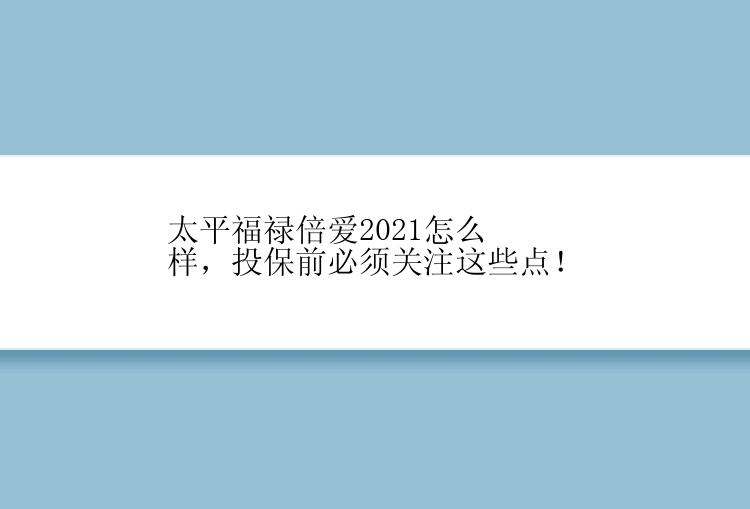 太平福禄倍爱2021怎么样，投保前必须关注这些点！