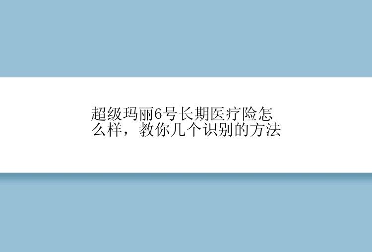 超级玛丽6号长期医疗险怎么样，教你几个识别的方法