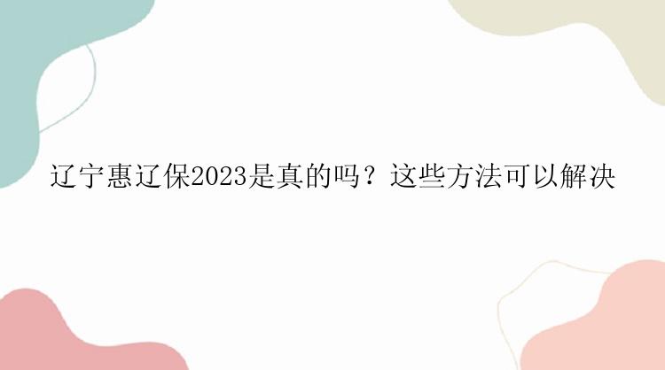 辽宁惠辽保2023是真的吗？这些方法可以解决