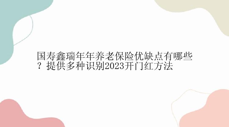 国寿鑫瑞年年养老保险优缺点有哪些？提供多种识别2023开门红方法