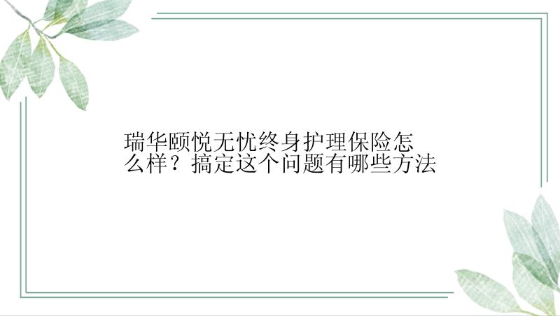 瑞华颐悦无忧终身护理保险怎么样？搞定这个问题有哪些方法