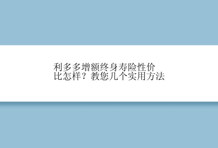 利多多增额终身寿险性价比怎样？教您几个实用方法