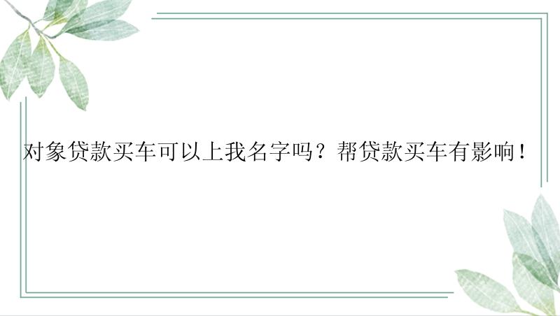 对象贷款买车可以上我名字吗？帮贷款买车有影响！