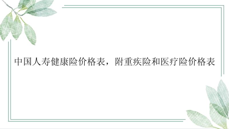 中国人寿健康险价格表，附重疾险和医疗险价格表