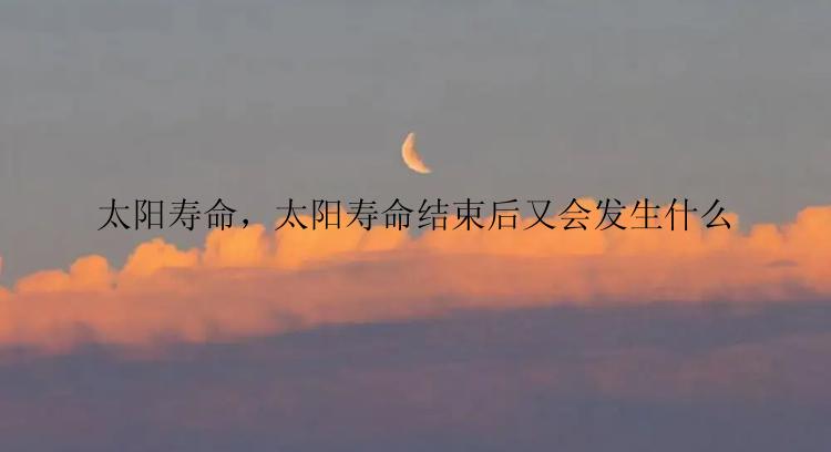 太阳寿命，太阳寿命结束后又会发生什么