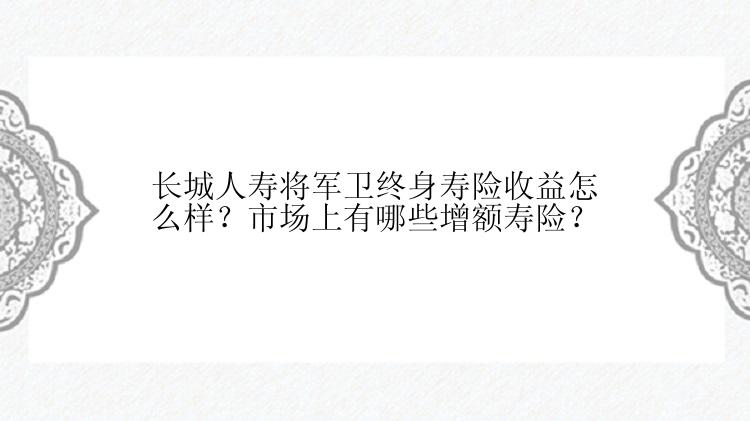 长城人寿将军卫终身寿险收益怎么样？市场上有哪些增额寿险？