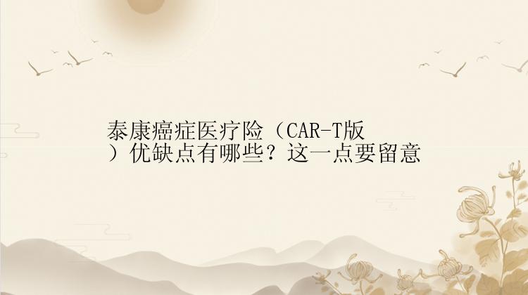 泰康癌症医疗险（CAR-T版）优缺点有哪些？这一点要留意