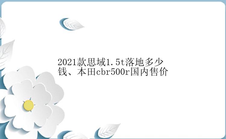 2021款思域1.5t落地多少钱、本田cbr500r国内售价