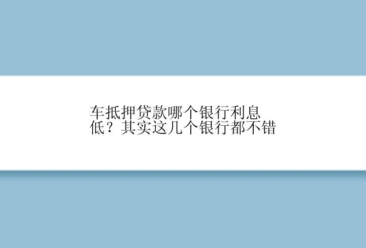 车抵押贷款哪个银行利息低？其实这几个银行都不错