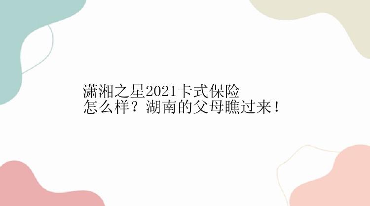 潇湘之星2021卡式保险怎么样？湖南的父母瞧过来！