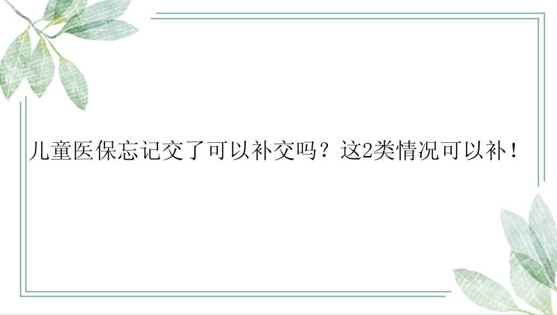 儿童医保忘记交了可以补交吗？这2类情况可以补！