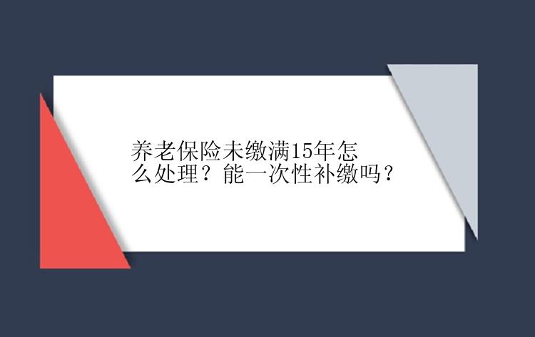 养老保险未缴满15年怎么处理？能一次性补缴吗？