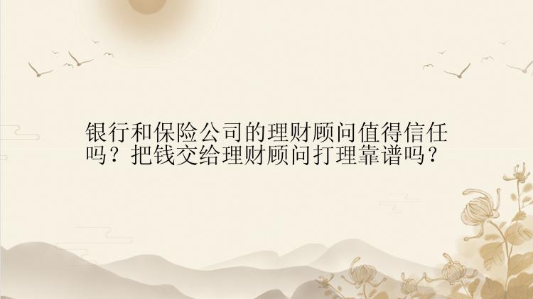 银行和保险公司的理财顾问值得信任吗？把钱交给理财顾问打理靠谱吗？