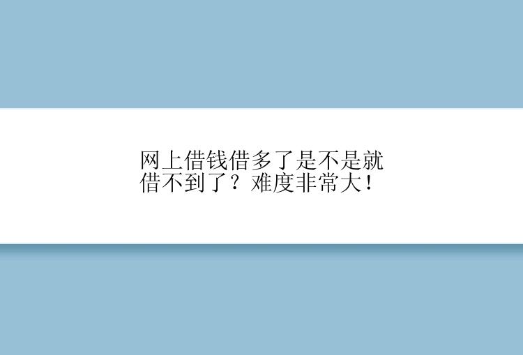 网上借钱借多了是不是就借不到了？难度非常大！