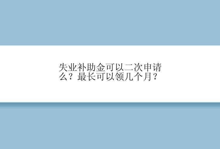 失业补助金可以二次申请么？最长可以领几个月？