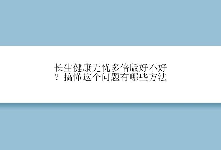 长生健康无忧多倍版好不好？搞懂这个问题有哪些方法