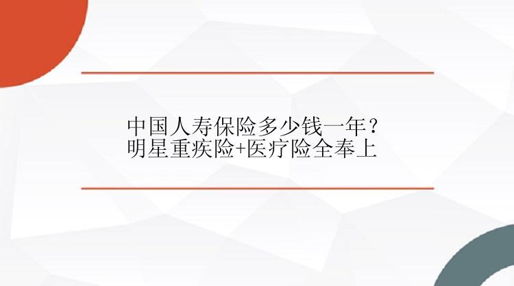 中国人寿保险多少钱一年？明星重疾险+医疗险全奉上