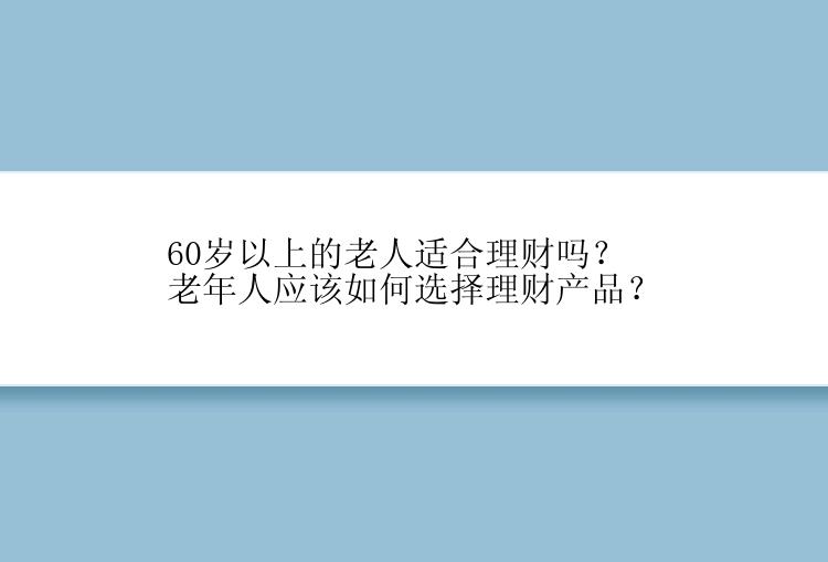 60岁以上的老人适合理财吗？老年人应该如何选择理财产品？