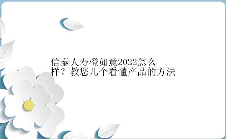 信泰人寿橙如意2022怎么样？教您几个看懂产品的方法