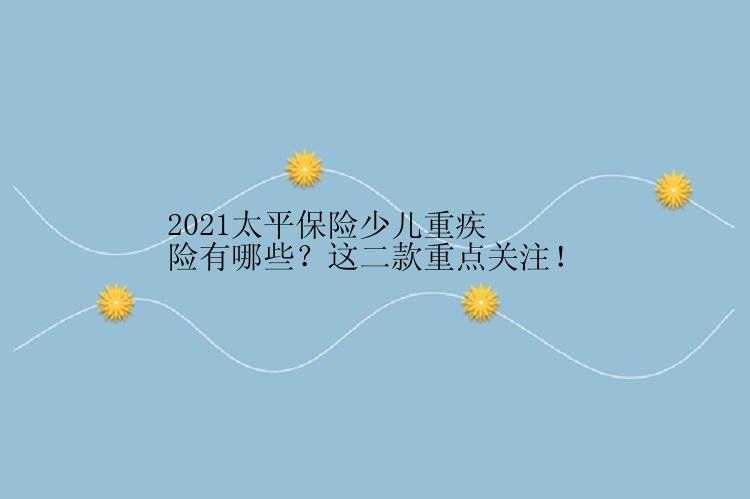 2021太平保险少儿重疾险有哪些？这二款重点关注！