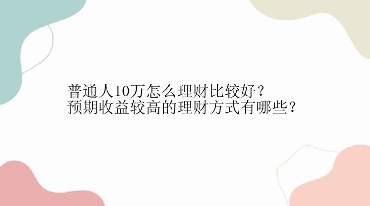 普通人10万怎么理财比较好？预期收益较高的理财方式有哪些？