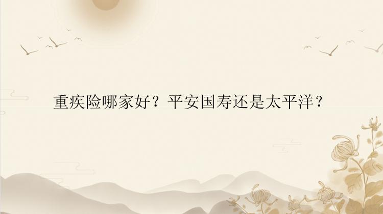 重疾险哪家好？平安国寿还是太平洋？