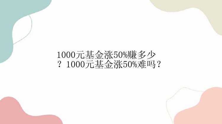 1000元基金涨50%赚多少？1000元基金涨50%难吗？