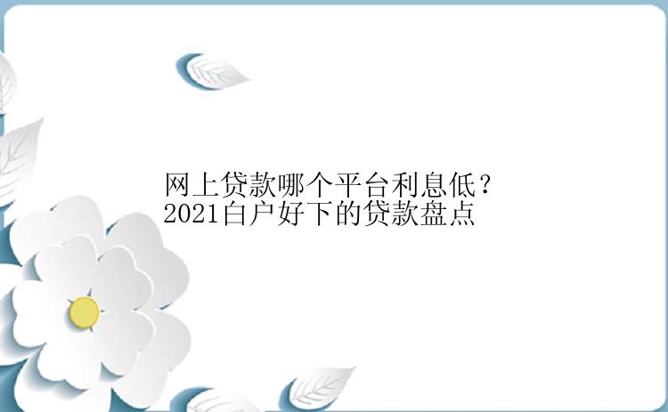 网上贷款哪个平台利息低？2021白户好下的贷款盘点