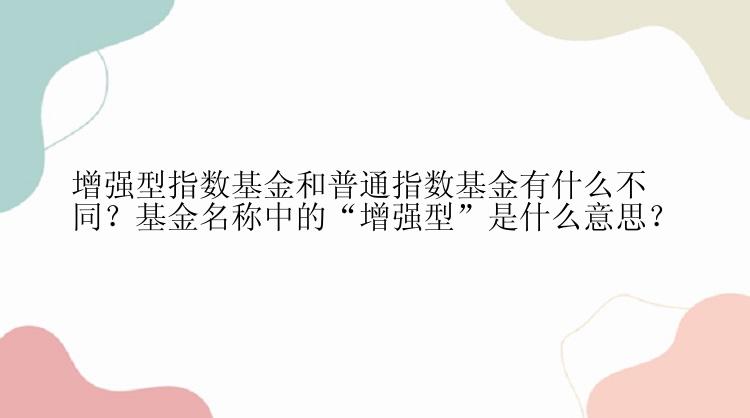 增强型指数基金和普通指数基金有什么不同？基金名称中的“增强型”是什么意思？