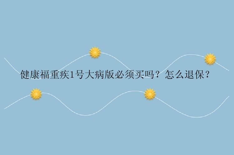 健康福重疾1号大病版必须买吗？怎么退保？