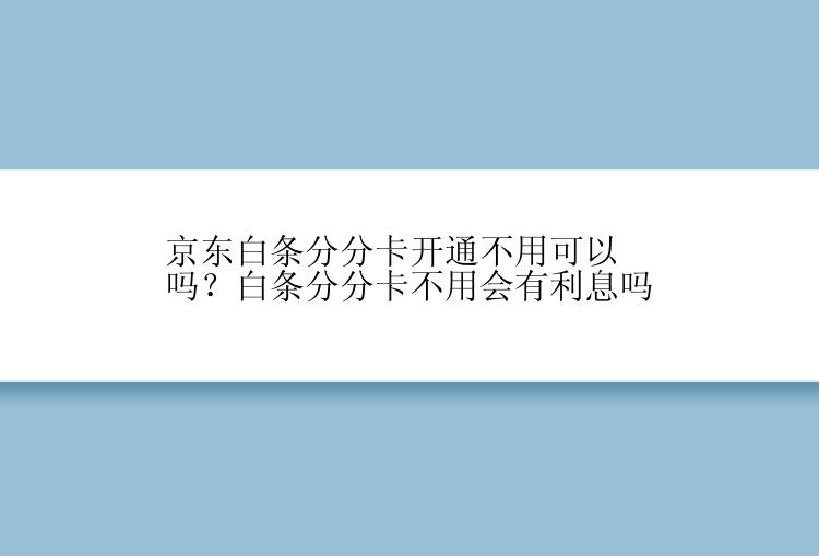 京东白条分分卡开通不用可以吗？白条分分卡不用会有利息吗