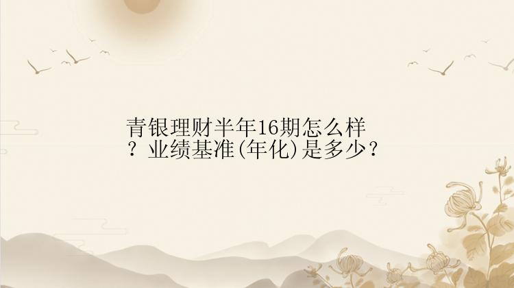 青银理财半年16期怎么样？业绩基准(年化)是多少？