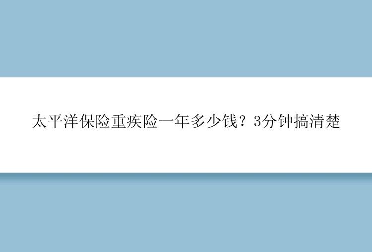 太平洋保险重疾险一年多少钱？3分钟搞清楚