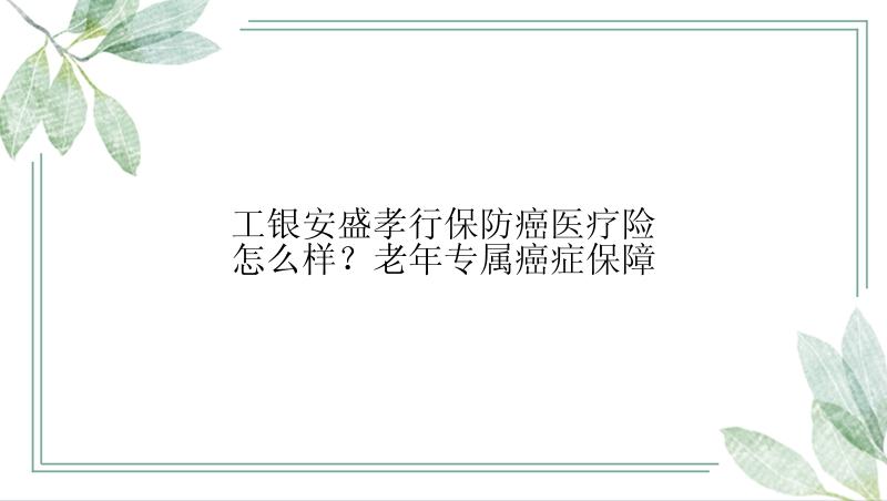 工银安盛孝行保防癌医疗险怎么样？老年专属癌症保障