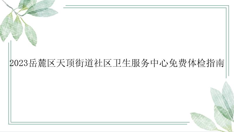 2023岳麓区天顶街道社区卫生服务中心免费体检指南