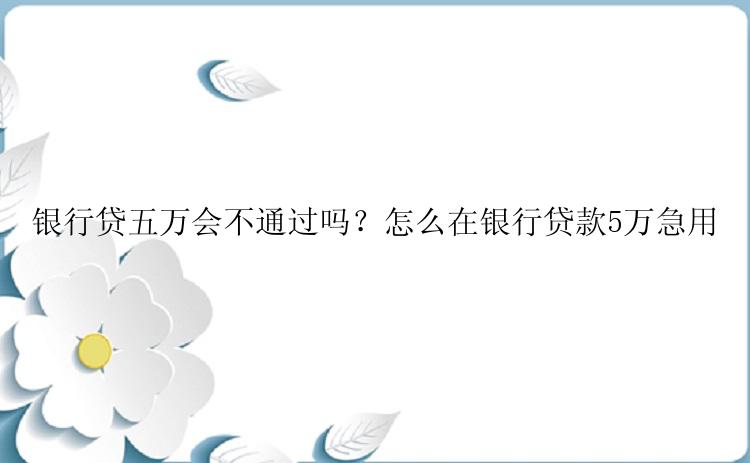 银行贷五万会不通过吗？怎么在银行贷款5万急用