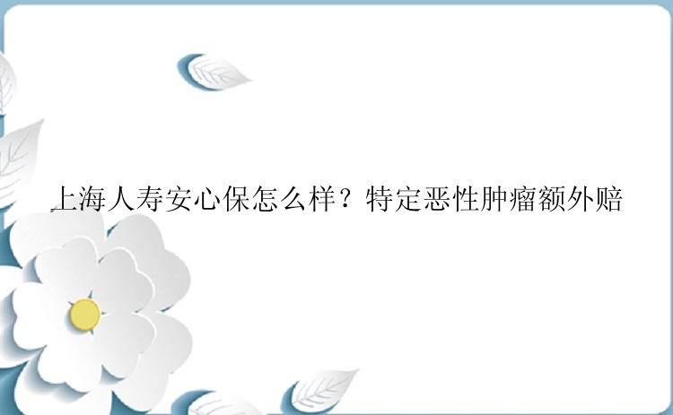 上海人寿安心保怎么样？特定恶性肿瘤额外赔