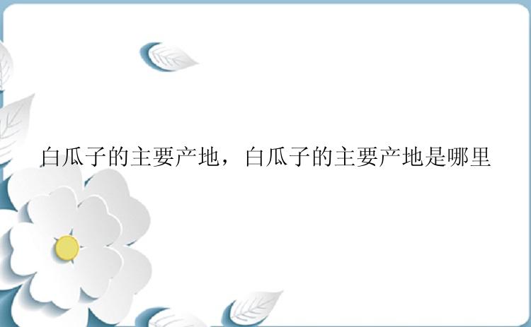 白瓜子的主要产地，白瓜子的主要产地是哪里