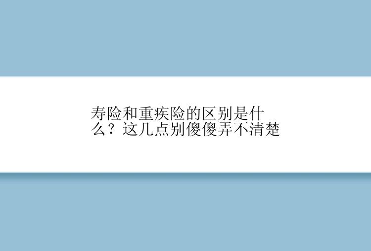 寿险和重疾险的区别是什么？这几点别傻傻弄不清楚