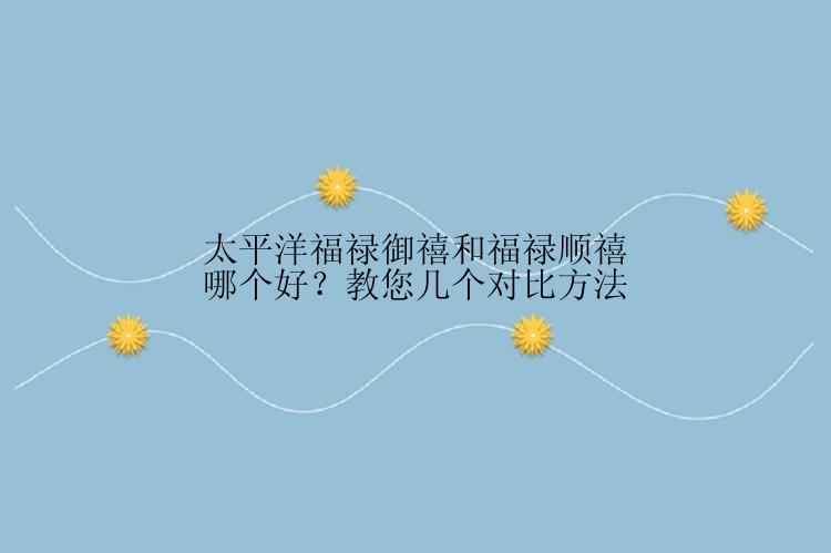 太平洋福禄御禧和福禄顺禧哪个好？教您几个对比方法